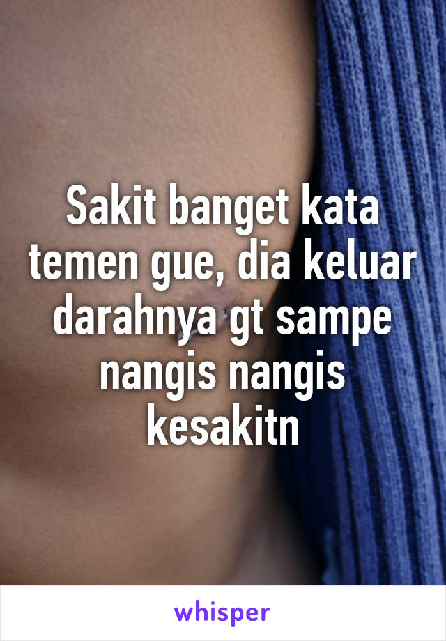 Sakit banget kata temen gue, dia keluar darahnya gt sampe nangis nangis kesakitn