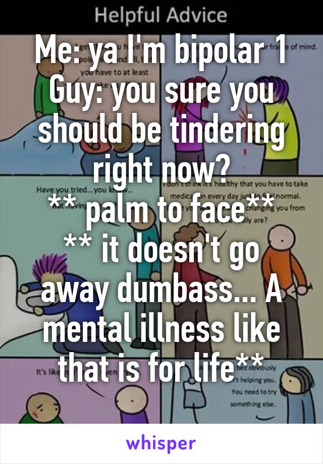 Me: ya I'm bipolar 1
Guy: you sure you should be tindering right now?
** palm to face**
** it doesn't go away dumbass... A mental illness like that is for life**
