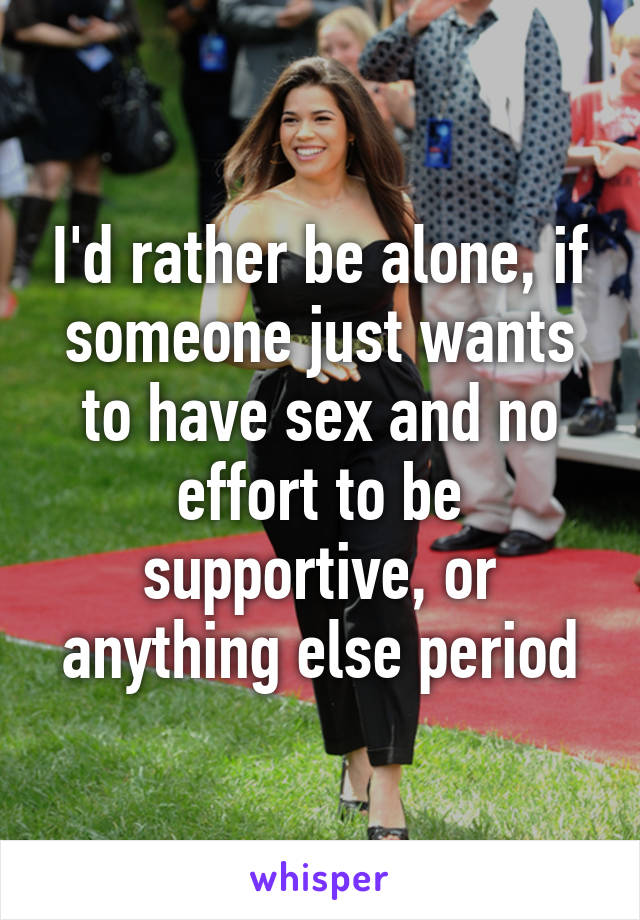 I'd rather be alone, if someone just wants to have sex and no effort to be supportive, or anything else period