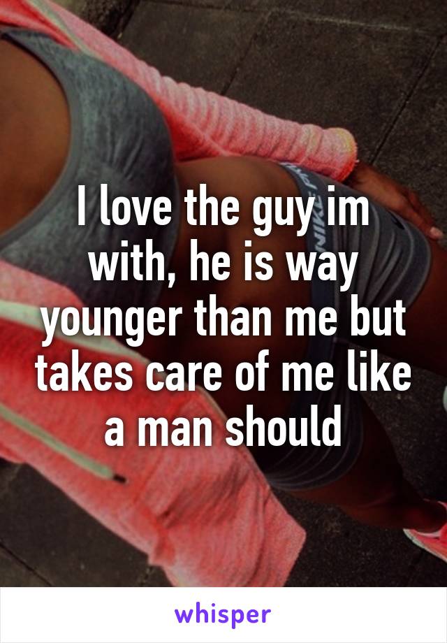 I love the guy im with, he is way younger than me but takes care of me like a man should