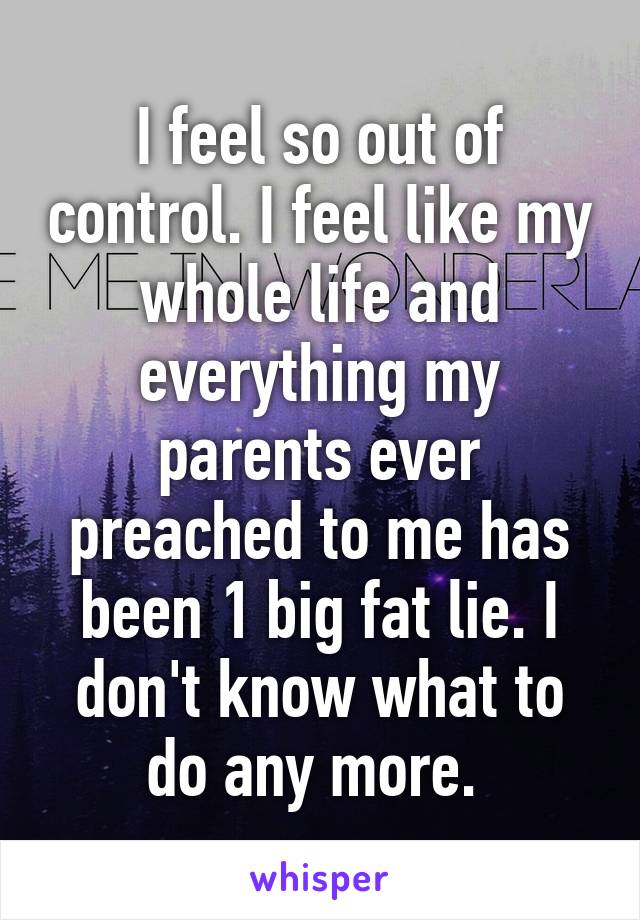 I feel so out of control. I feel like my whole life and everything my parents ever preached to me has been 1 big fat lie. I don't know what to do any more. 