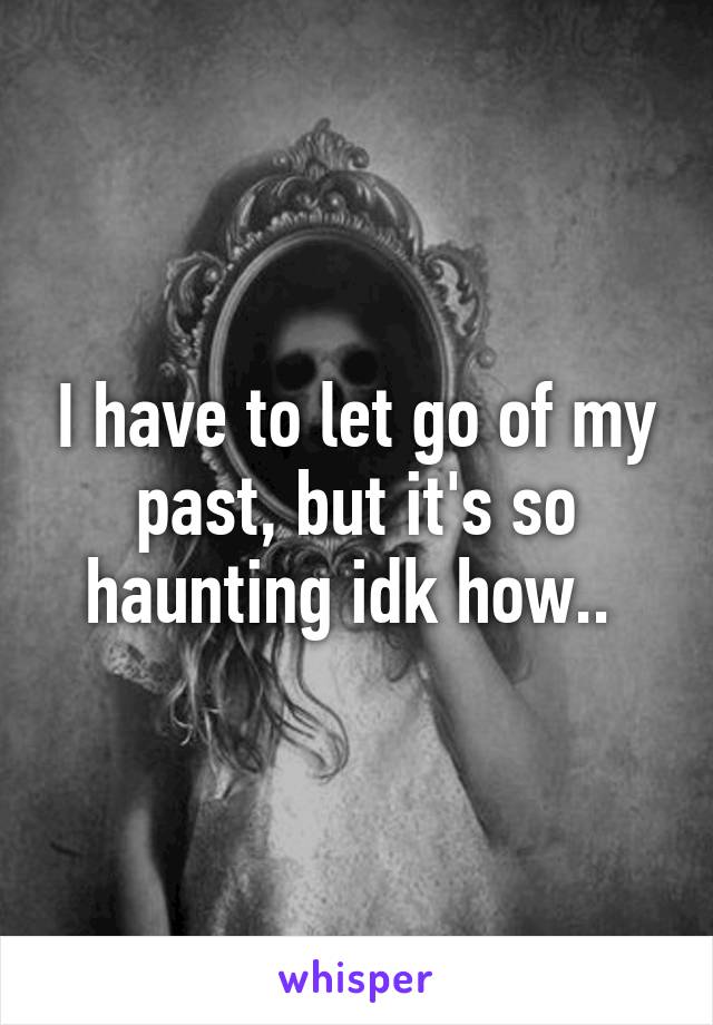 I have to let go of my past, but it's so haunting idk how.. 