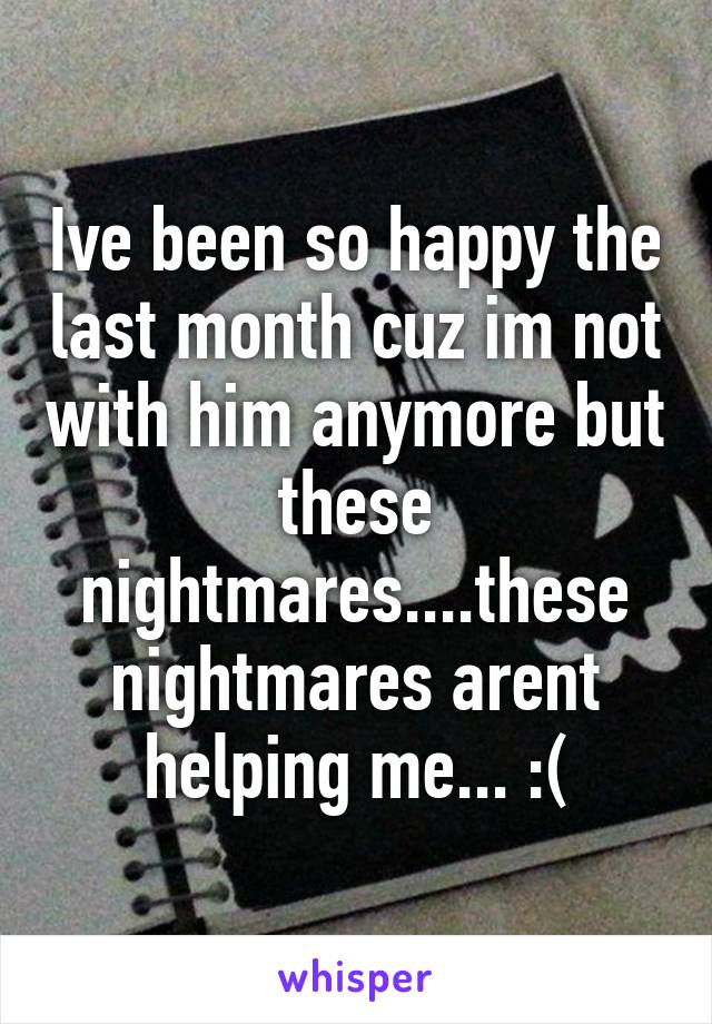 Ive been so happy the last month cuz im not with him anymore but these nightmares....these nightmares arent helping me... :(