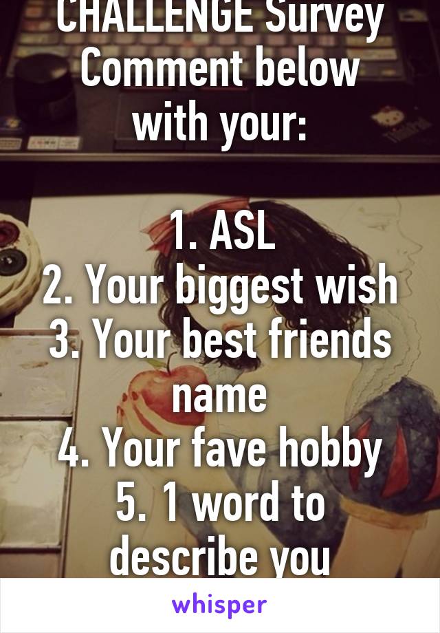 CHALLENGE Survey
Comment below with your:

1. ASL
2. Your biggest wish
3. Your best friends name
4. Your fave hobby
5. 1 word to describe you
