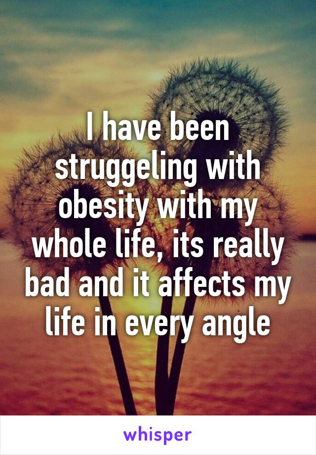 I have been struggeling with obesity with my whole life, its really bad and it affects my life in every angle