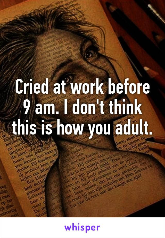 Cried at work before 9 am. I don't think this is how you adult.
