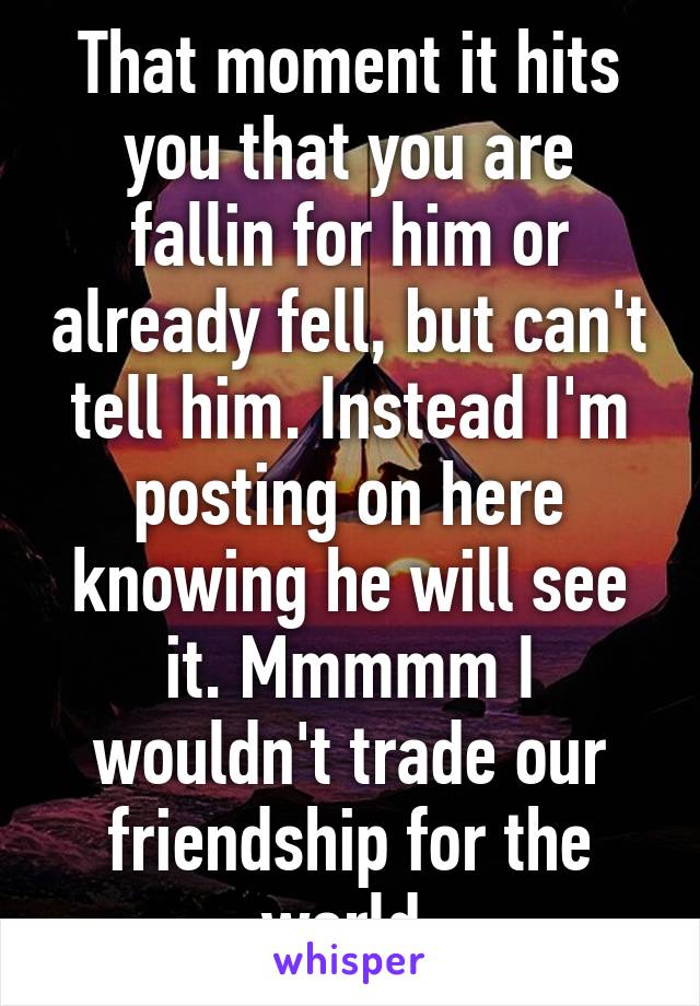 That moment it hits you that you are fallin for him or already fell, but can't tell him. Instead I'm posting on here knowing he will see it. Mmmmm I wouldn't trade our friendship for the world.