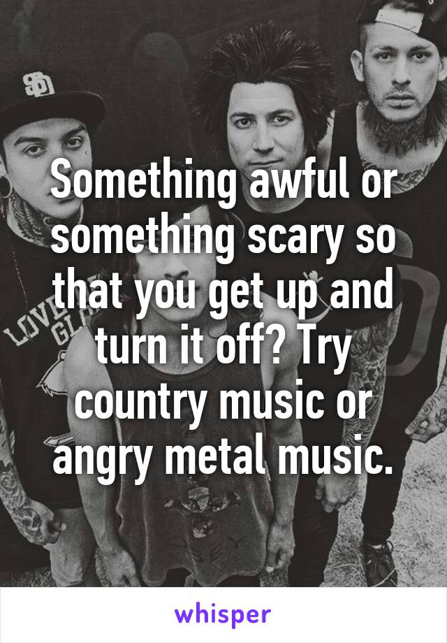 Something awful or something scary so that you get up and turn it off? Try country music or angry metal music.