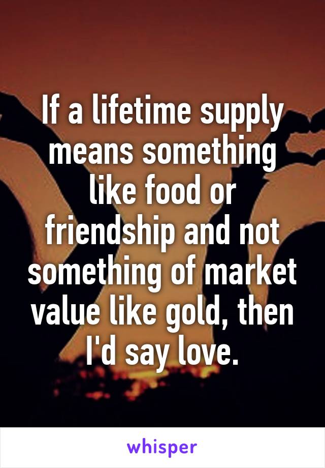 If a lifetime supply means something like food or friendship and not something of market value like gold, then I'd say love.