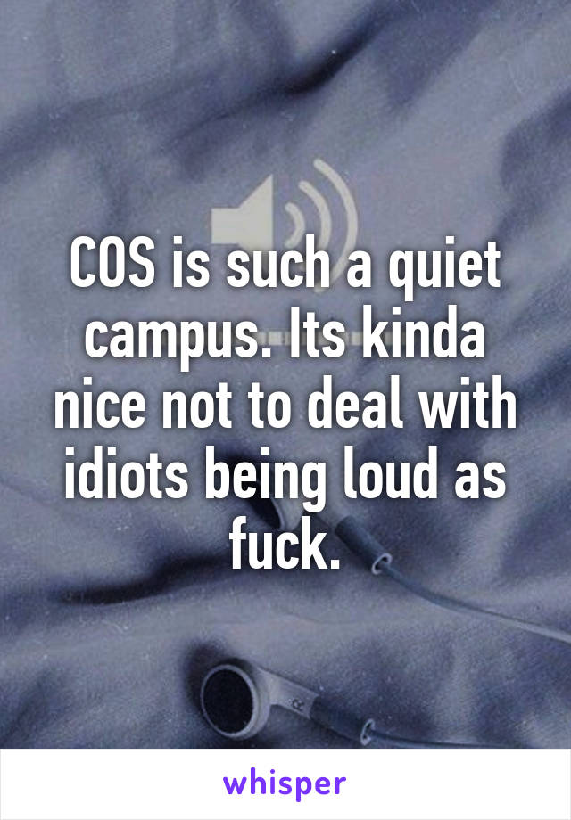 COS is such a quiet campus. Its kinda nice not to deal with idiots being loud as fuck.