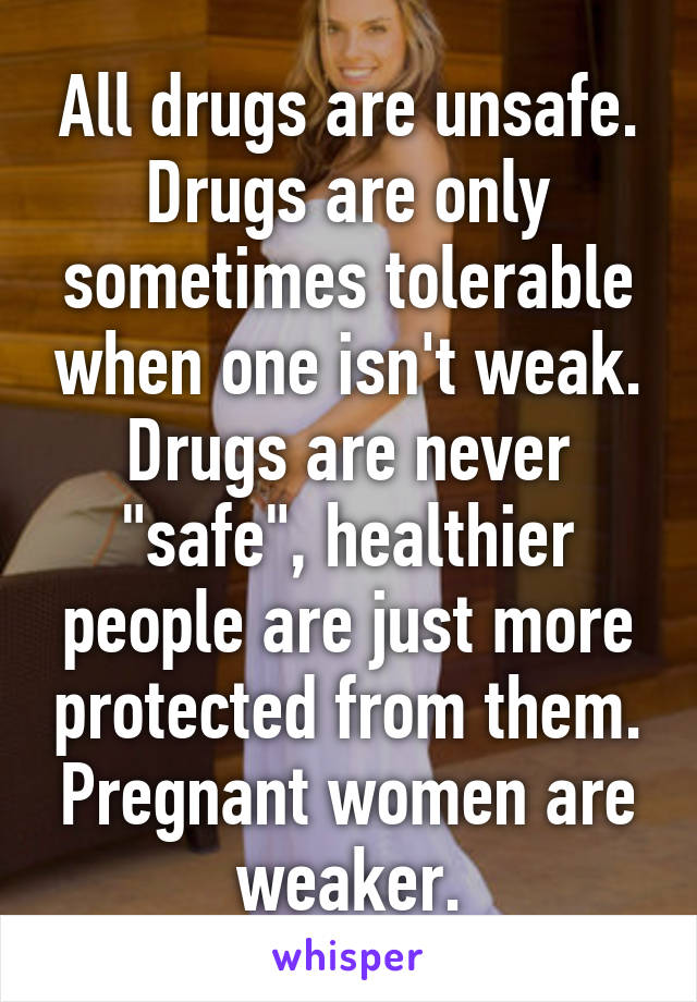 All drugs are unsafe. Drugs are only sometimes tolerable when one isn't weak. Drugs are never "safe", healthier people are just more protected from them. Pregnant women are weaker.