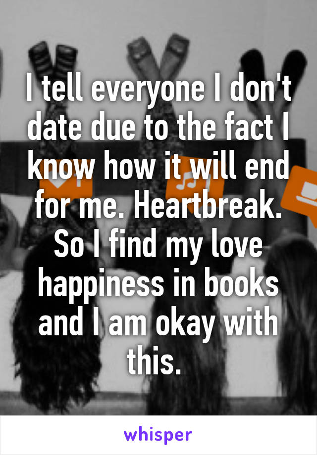 I tell everyone I don't date due to the fact I know how it will end for me. Heartbreak. So I find my love happiness in books and I am okay with this. 