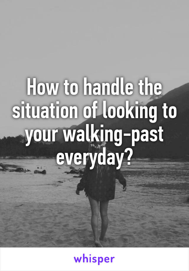 How to handle the situation of looking to your walking-past everyday?
