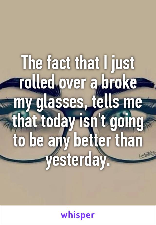 The fact that I just rolled over a broke my glasses, tells me that today isn't going to be any better than yesterday.