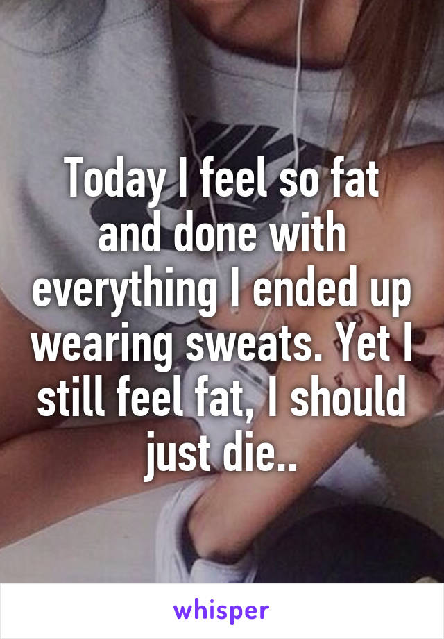 Today I feel so fat and done with everything I ended up wearing sweats. Yet I still feel fat, I should just die..