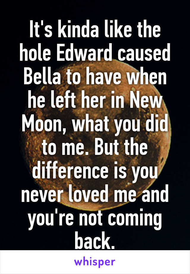 It's kinda like the hole Edward caused Bella to have when he left her in New Moon, what you did to me. But the difference is you never loved me and you're not coming back.