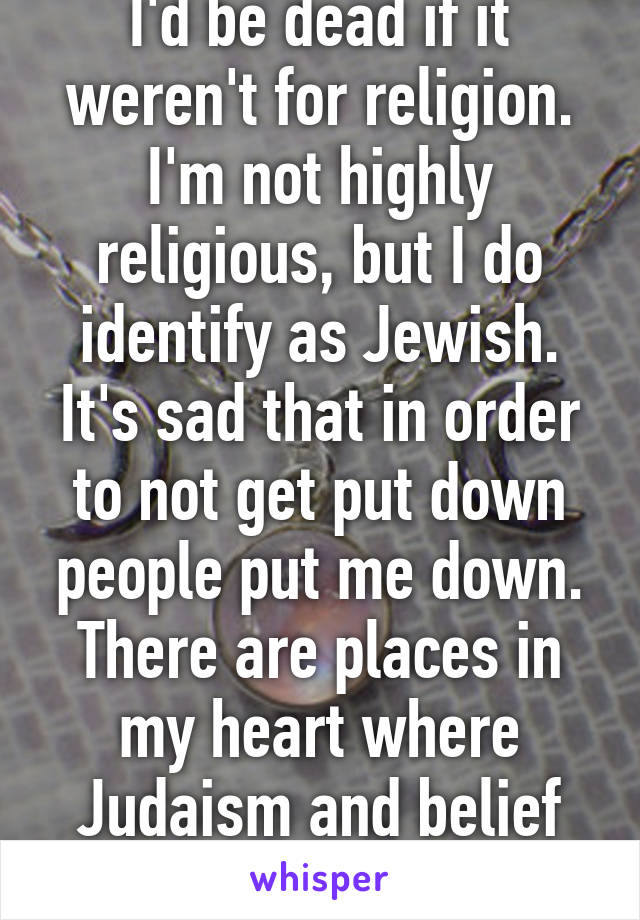 I'd be dead if it weren't for religion. I'm not highly religious, but I do identify as Jewish. It's sad that in order to not get put down people put me down. There are places in my heart where Judaism and belief hold a special place...