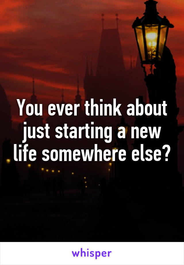 You ever think about just starting a new life somewhere else?