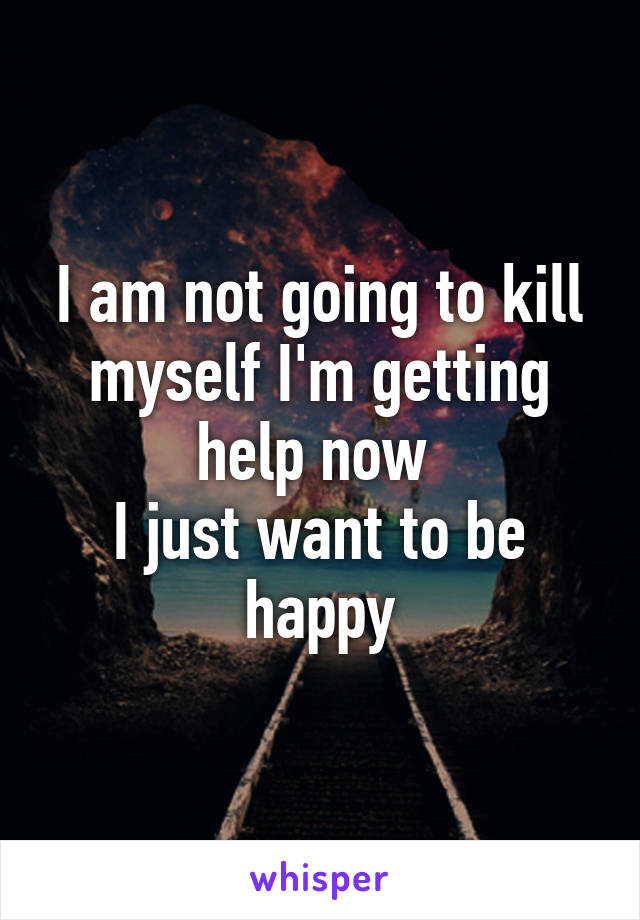 I am not going to kill myself I'm getting help now 
I just want to be happy