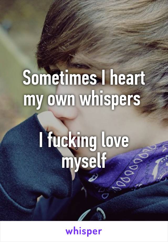 Sometimes I heart my own whispers 

I fucking love myself