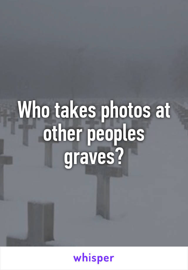 Who takes photos at other peoples graves?