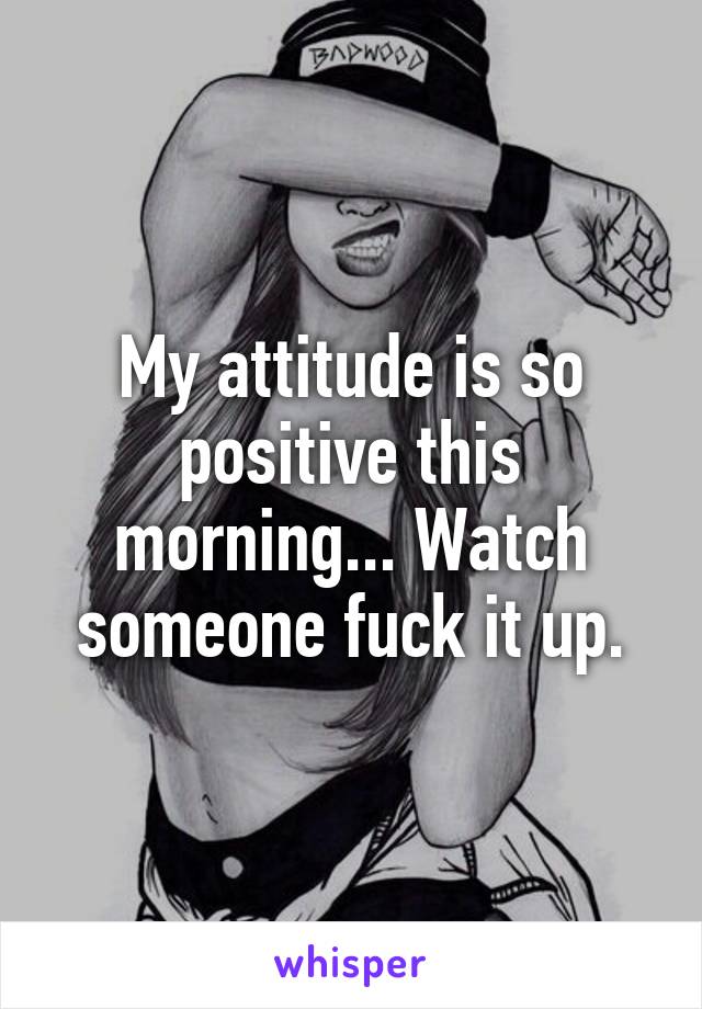 My attitude is so positive this morning... Watch someone fuck it up.