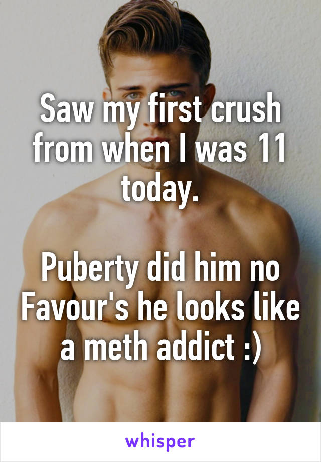 Saw my first crush from when I was 11 today.

Puberty did him no Favour's he looks like a meth addict :)