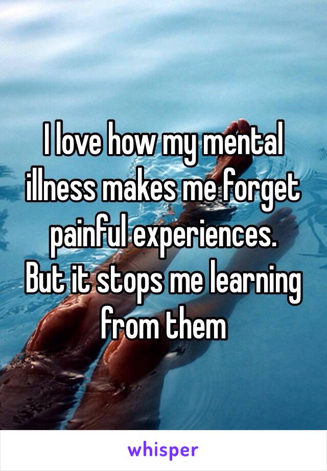 I love how my mental illness makes me forget painful experiences. 
But it stops me learning from them 