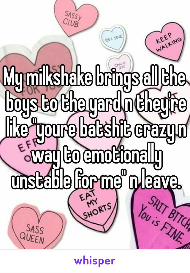 My milkshake brings all the boys to the yard n they're like "youre batshit crazy n way to emotionally unstable for me" n leave.