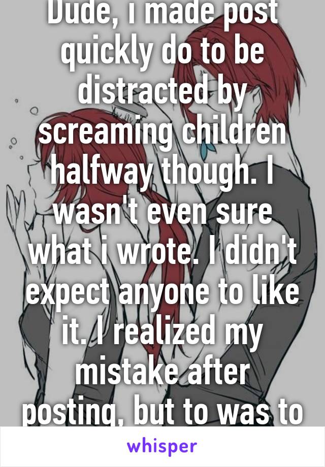 Dude, i made post quickly do to be distracted by screaming children halfway though. I wasn't even sure what i wrote. I didn't expect anyone to like it. I realized my mistake after posting, but to was to late by then.