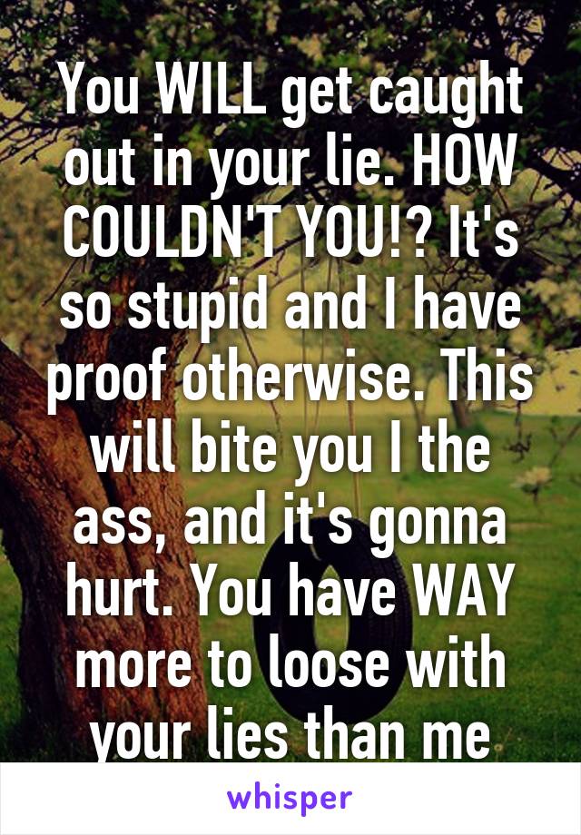 You WILL get caught out in your lie. HOW COULDN'T YOU!? It's so stupid and I have proof otherwise. This will bite you I the ass, and it's gonna hurt. You have WAY more to loose with your lies than me