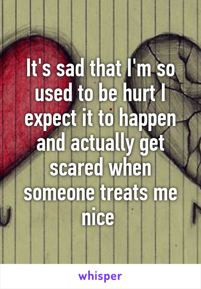 It's sad that I'm so used to be hurt I expect it to happen and actually get scared when someone treats me nice 