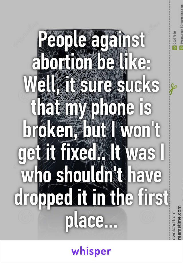 People against abortion be like:
Well, it sure sucks that my phone is broken, but I won't get it fixed.. It was I who shouldn't have dropped it in the first place...