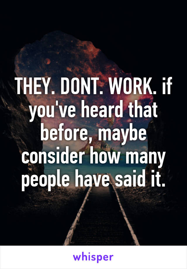 THEY. DONT. WORK. if you've heard that before, maybe consider how many people have said it.