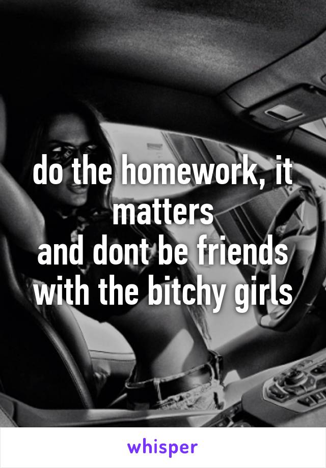 do the homework, it matters
and dont be friends with the bitchy girls