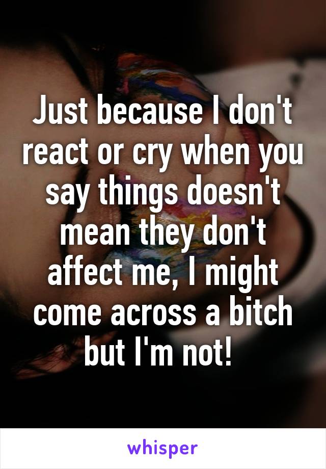 Just because I don't react or cry when you say things doesn't mean they don't affect me, I might come across a bitch but I'm not! 