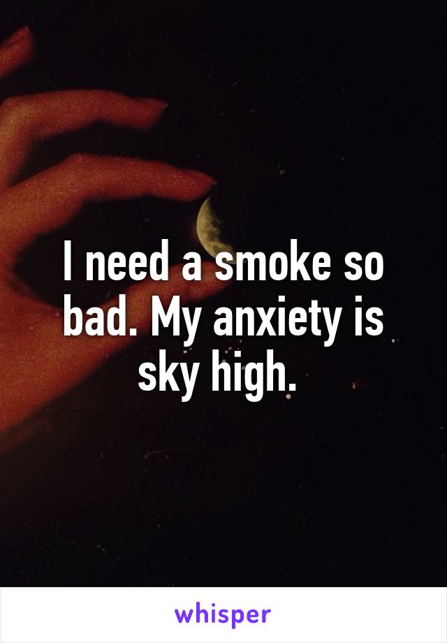 I need a smoke so bad. My anxiety is sky high. 