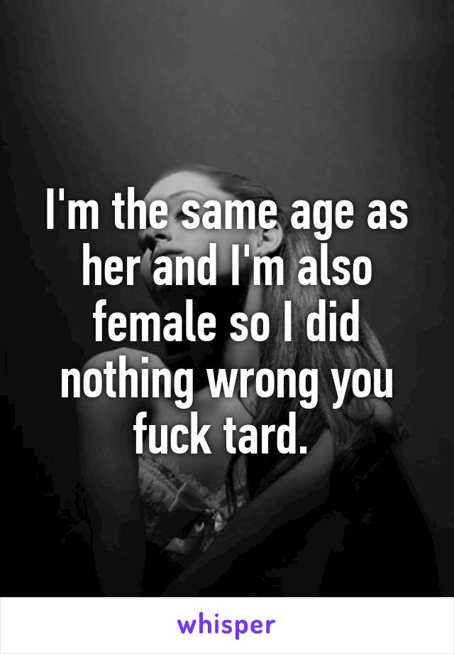 I'm the same age as her and I'm also female so I did nothing wrong you fuck tard. 