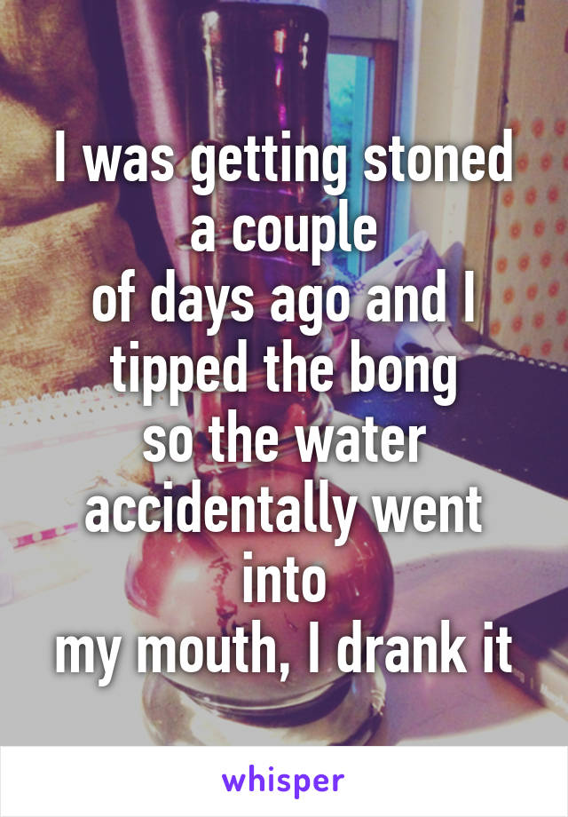 I was getting stoned a couple
of days ago and I tipped the bong
so the water accidentally went into
my mouth, I drank it