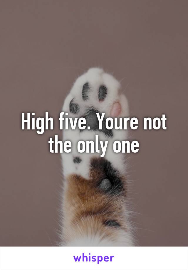 High five. Youre not the only one