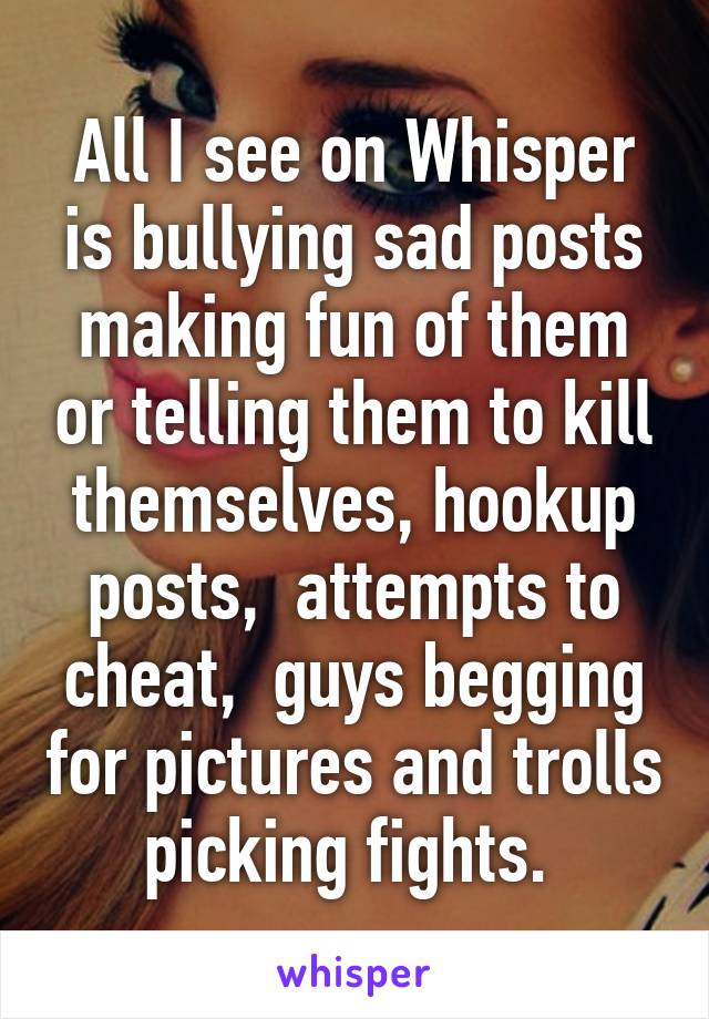 All I see on Whisper is bullying sad posts making fun of them or telling them to kill themselves, hookup posts,  attempts to cheat,  guys begging for pictures and trolls picking fights. 