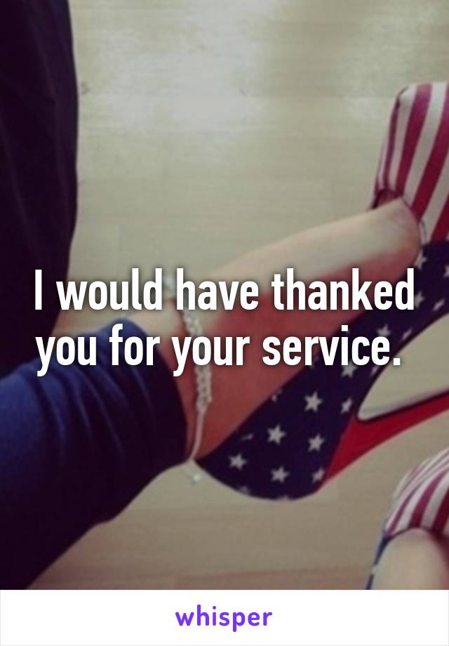 I would have thanked you for your service. 