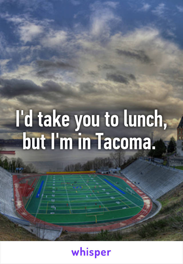 I'd take you to lunch, but I'm in Tacoma. 