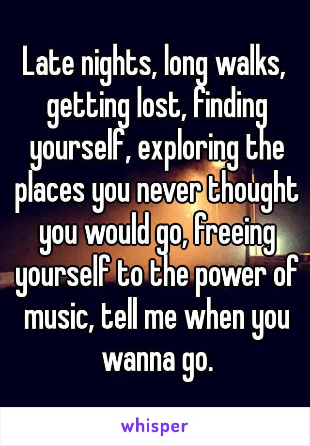 Late nights, long walks, getting lost, finding yourself, exploring the places you never thought you would go, freeing yourself to the power of music, tell me when you wanna go.