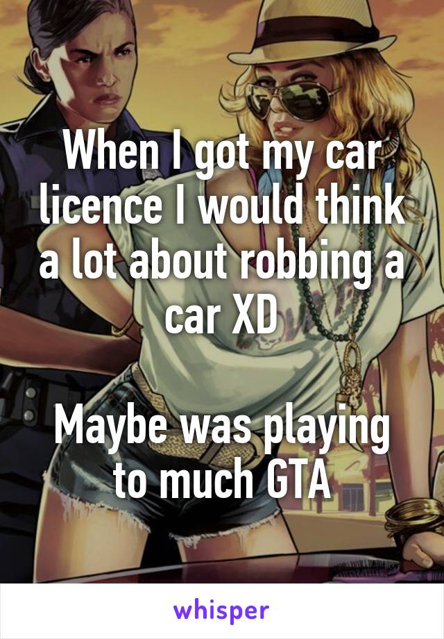 When I got my car licence I would think a lot about robbing a car XD

Maybe was playing to much GTA