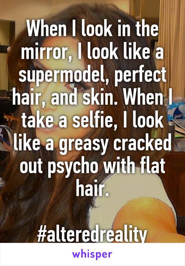 When I look in the mirror, I look like a supermodel, perfect hair, and skin. When I take a selfie, I look like a greasy cracked out psycho with flat hair.

#alteredreality