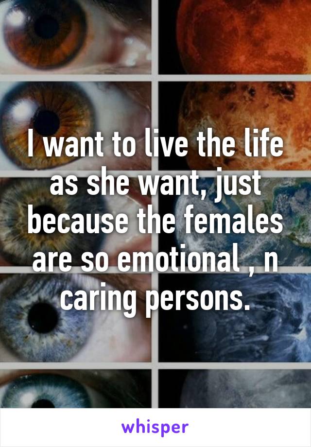 I want to live the life as she want, just because the females are so emotional , n caring persons.