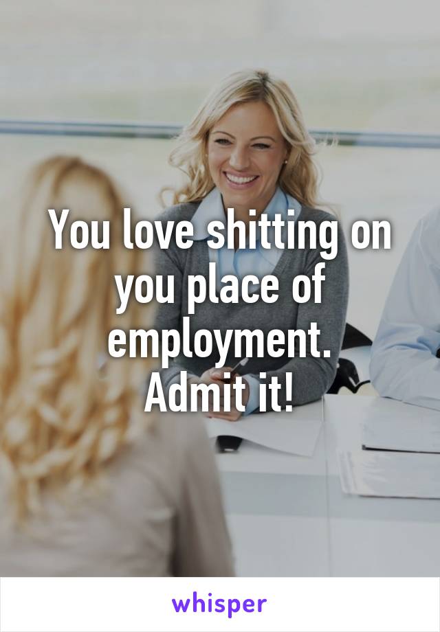 You love shitting on you place of employment.
Admit it!