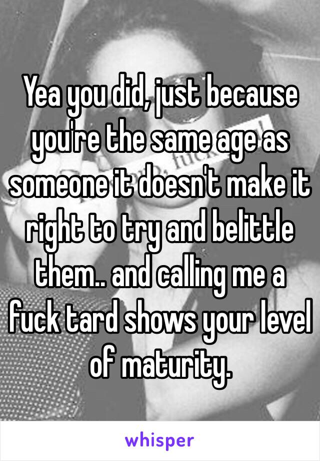 Yea you did, just because you're the same age as someone it doesn't make it right to try and belittle them.. and calling me a fuck tard shows your level of maturity. 