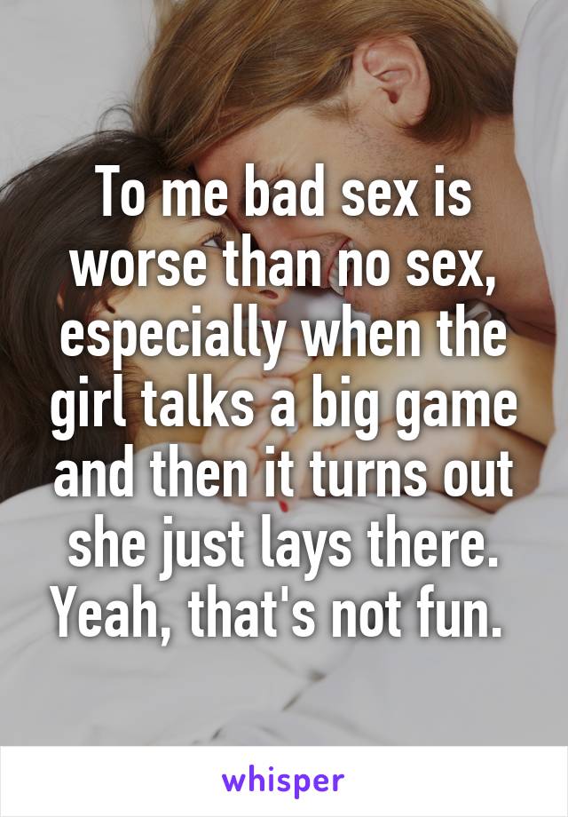 To me bad sex is worse than no sex, especially when the girl talks a big game and then it turns out she just lays there. Yeah, that's not fun. 